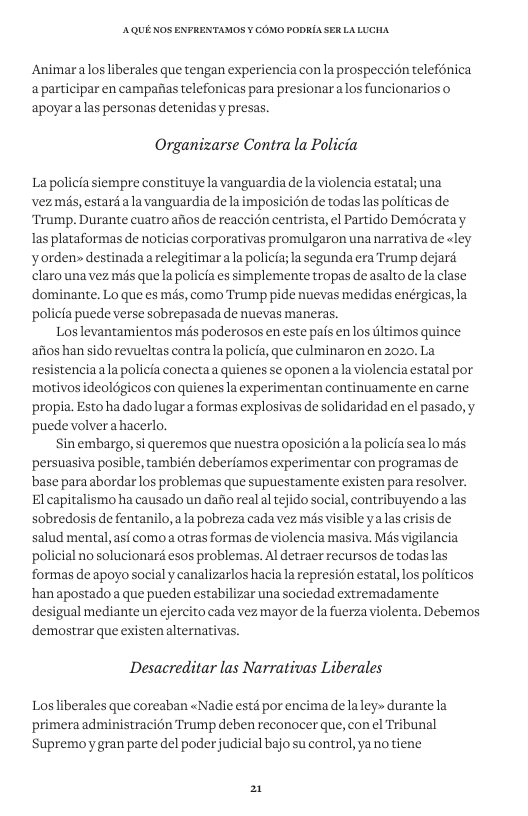 AQUE KOS ENFRENTAMOS ¥ COMO PODRIA SER LALUCHA Animaralos liberales que tengan experiencia con la prospeccion telefénica a participar en campafias telefonicas para presionaralos funcionarios o apoyar alas personas detenidas y presas. Organizarse Contra la Policia La policia siempre constituye la vanguardia e la violencia estatal; una vezmis, estard ala vanguardia de la imposicién de todaslas politicas de “Trump. Durante cuatro afios de reaccion centrista, el Partido Demécratay Ias plataformas de noticias corporativas promulgaron una narrativa e «ley yorden~ destinada arelegitimarala policia; a segunda era Trump dejaré claro una vez més que la policia es simplemente tropas de asalto dela clase dominante. Lo que es mis, como Trump pide nuevas medidas enérgicas, la policia puede verse sobrepasada de nuevas maneras. Los levantamientos més poderosos en este pais enlos tltimos q aiios han sido revueltas contrala policia, que culminaron en 2020, La resistenciaala policia conectaa quienes se oponenala violencia estatal por motivos ideoldgicos con quienes la experimentan continuamente en carne propia. Esto ha dado lugara formas explosivas e solidaridad en el pasado, y puede volver ahacerlo. Sin embargo, si queremos que nuestra oposicionala policia sealo mas persuasiva posible, también deberiamos experimentar con programas de base para abordar los problemas que supuestamente existen para resolver. El capitalismo ha causado un dafio real al tejido social, contribuyendo a las sobredosis de fentanilo, ala pobreza cada vez mis visible yalas crisis de salud mental, asi comoa otras formas e violencia masiva. Mas vigilancia policial no solucionara esos problemas. Al detraer recursos de todaslas formas de apoyo social y canalizarlos hacia la represion estatal, los pol hanapostado a que pueden estabilizar una sociedad extremadamente desigual mediante un ejercito cada vez mayor de la fuerza violenta. Debemos demostrar que existen alternativas. nce Desacreditar las Narrativas Liberales Los liberales que coreaban «Nadie esté por encima de laley» durante la primera administracién Trump deben reconocer que, con el Tribunal Supremoygran parte del poder judicial bajo su control, yanotiene 2